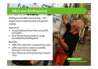 © B&Q




   B&Q and BioRegional
BioRegional & B&Q partnership ‐ UK’s
  o eg o a & &Q pa t e s p U s
largest home improvement and garden
retailer 
Approach:
• Sustainability Action Plan using OPL 
  principles
• One Planet Home product range 
  accredited by BioRegional
Benefits:
• 16% CO2 reduction compared to 2006
• 48% reduction in waste to landfill, 
  saving £2.2m since 2006
  saving £2 2m since 2006
• Won Observer Ethical Business Award 
  2010
 