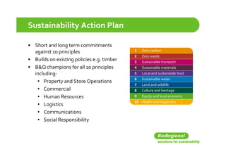 Sustainability Action Plan

• Short and long term commitments 
    h      dl
  against 10 principles                     1   Zero carbon
                                            2   Zero waste
• Builds on existing policies e.g. timber
                   gp           g           3   Sustainable transport
• B&Q champions for all 10 principles       4   Sustainable materials
  including:                                5   Local and sustainable food
                                            6   Sustainable water
   • PProperty and Store Operations
                 d S       O       i
                                            7   Land and wildlife
   • Commercial                             8   Culture and heritage
   • Human Resources                        9 Equity and local economy
                                                q y                  y
                                            10 Health and happiness
   • Logistics
   • Communications
   • Social Responsibility
 