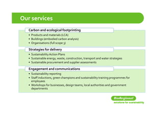 Our services
   Carbon and ecological footprinting
                   g         p      g
   • Products and materials (LCA)
   • Buildings (embodied carbon analysis)
       g                    p 3
   • Organisations (full scope 3)

   Strategies for delivery
   • Sustainability Action Plans
   • S t i bl  
     Sustainable energy, waste, construction, transport and water strategies
                              t     t ti  t           t  d  t   t t i
   • Sustainable procurement and supplier assessments

   Engagement and communications
     g g
   • Sustainability reporting
   • Staff inductions, green champions and sustainability training programmes for 
     employees
   • Workshops for businesses, design teams, local authorities and government 
     departments
 