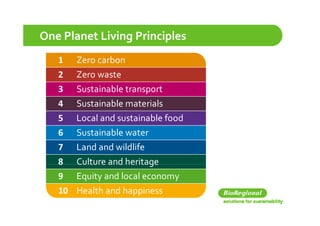 One Planet Living Principles
   1   Zero carbon
   2   Zero waste
   3   Sustainable transport
       S t i bl  t         t
   4   Sustainable materials
   5   Local and sustainable food
   6   Sustainable water
   7   Land and wildlife
   8 Culture and heritage
   9 Equity and local economy
   10 Health and happiness
 
