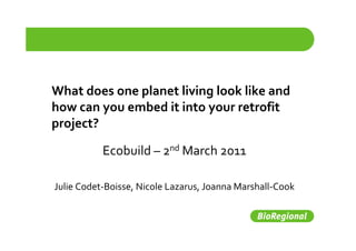 What does one planet living look like and 
              p           g
how can you embed it into your retrofit 
project?

           Ecobuild – 2nd March 2011
           Ecobuild 

Julie Codet‐Boisse, Nicole Lazarus, Joanna Marshall‐Cook
 