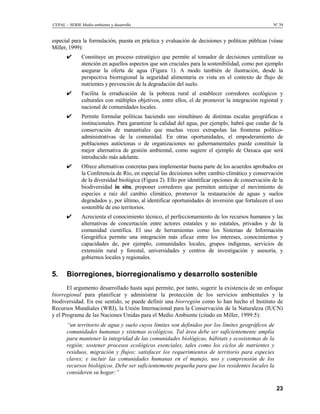 CEPAL – SERIE Medio ambiente y desarrollo                                                           Nº 39


especial para la formulación, puesta en práctica y evaluación de decisiones y políticas públicas (véase
Miller, 1999):
       ✔       Constituye un proceso estratégico que permite al tomador de decisiones centralizar su
               atención en aquellos aspectos que son cruciales para la sostenibilidad, como por ejemplo
               asegurar la oferta de agua (Figura 1). A modo también de ilustración, desde la
               perspectiva biorregional la seguridad alimentaria es vista en el contexto de flujo de
               nutrientes y prevención de la degradación del suelo.
       ✔       Facilita la erradicación de la pobreza rural al establecer corredores ecológicos y
               culturales con múltiples objetivos, entre ellos, el de promover la integración regional y
               nacional de comunidades locales.
       ✔       Permite formular políticas haciendo uso simultáneo de distintas escalas geográficas e
               institucionales. Para garantizar la calidad del agua, por ejemplo, habrá que cuidar de la
               conservación de manantiales que muchas veces extrapolan las fronteras político-
               administrativas de la comunidad. En otras oportunidades, el empoderamiento de
               poblaciones autóctonas o de organizaciones no gubernamentales puede constituir la
               mejor alternativa de gestión ambiental, como sugiere el ejemplo de Oaxaca que será
               introducido más adelante.
       ✔       Ofrece alternativas concretas para implementar buena parte de los acuerdos aprobados en
               la Conferencia de Río, en especial las decisiones sobre cambio climático y conservación
               de la diversidad biológica (Figura 2). Ello por identificar opciones de conservación de la
               biodiversidad in situ, proponer corredores que permiten anticipar el movimiento de
               especies a raíz del cambio climático, promover la restauración de aguas y suelos
               degradados y, por último, al identificar oportunidades de inversión que fortalecen el uso
               sostenible de eso territorios.
       ✔       Acrecienta el conocimiento técnico, el perfeccionamiento de los recursos humanos y las
               alternativas de concertación entre actores estatales y no estatales, privados y de la
               comunidad científica. El uso de herramientas como los Sistemas de Información
               Geográfica permite una integración más eficaz entre los intereses, conocimientos y
               capacidades de, por ejemplo, comunidades locales, grupos indígenas, servicios de
               extensión rural y forestal, universidades y centros de investigación y asesoría, y
               gobiernos locales y regionales.


5.     Biorregiones, biorregionalismo y desarrollo sostenible
       El argumento desarrollado hasta aquí permite, por tanto, sugerir la existencia de un enfoque
biorregional para planificar y administrar la protección de los servicios ambientales y la
biodiversidad. En ese sentido, se puede definir una biorregión como lo han hecho el Instituto de
Recursos Mundiales (WRI), la Unión Internacional para la Conservación de la Naturaleza (IUCN)
y el Programa de las Naciones Unidas para el Medio Ambiente (citado en Miller, 1999:5):
       “un territorio de agua y suelo cuyos límites son definidos por los límites geográficos de
       comunidades humanas y sistemas ecológicos. Tal área debe ser suficientemente amplia
       para mantener la integridad de las comunidades biológicas, hábitats y ecosistemas de la
       región; sostener procesos ecológicos esenciales, tales como los ciclos de nutrientes y
       residuos, migración y flujos; satisfacer los requerimientos de territorio para especies
       claves; e incluir las comunidades humanas en el manejo, uso y comprensión de los
       recursos biológicos. Debe ser suficientemente pequeña para que los residentes locales la
       consideren su hogar:”

                                                                                                      23
 