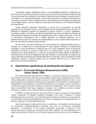 Fundamentos territoriales y biorregionales de la planificación


       Corresponde destacar, refiriéndose todavía a la sostenibilidad ambiental, la importancia de
hacer uso de los mecanismos de mercado, como son las tasas y tarifas que incorporan al gasto privado
los costos de preservación ambiental, y por medio de mecanismos que satisfagan a principios como el
“precautorio” o el “contaminador-pagador”. Entre muchos mecanismos, se podrían citar también los
“mercados de desechos”, donde las industrias de una determinada área transaccionan los desechos de
sus actividades, muchas veces convertidos en insumos para otras industrias; y los “derechos transables
de contaminación”.
       Aunque subsisten importantes limitaciones en muchos de los instrumentos de mercado
propuestos en la actualidad –entre los cuales el problema de las externalidades futuras inciertas y la
dificultad de adjudicarse derechos de propiedad de algunos recursos y servicios ambientales–
mayormente cuando se les atribuye un carácter generalizado como solución de todos los problemas de
insostenibilidad ambiental, los derechos de contaminación poseen la ventaja de permitir, a través de
su transferencia intra-industria, que el Estado disminuya la regulación impositiva vía el
establecimiento de límites de emisión por unidad productiva, y pase a regular límites regionales, en
base a la capacidad de recuperación del ecosistema.
       De este modo, una parte significativa de la preservación de la calidad ambiental pasaría al
mercado, en la medida que la comercialización de tales derechos estimulan la modernización
tecnológica y dejan de penalizar las industrias que, en el nivel tecnológico actual, no poseen las
condiciones de reducir sus niveles de emisiones. En el sistema vigente, en que se privilegia la
fiscalización por unidad productiva y a través de la aplicación de multas, además de dificultar la
internalización de los costos de degradación del medio ambiente, son penalizadas las industrias que,
aunque utilizando la tecnología más avanzada disponible en el mercado, siguen excediendo los límites
establecidos, mientras se premian aquellas que, aun operando dentro de éstos, se abstienen de
perfeccionar sus procesos productivos.


2.      Experiencias significativas de planificación biorregional
        Caso 1 - El Corredor Biológico Mesoamericano (CBM).
                 (Víctor Toledo, 1999)
      El Corredor Biológico Mesoamericano (CBM) es un proceso de planeación biorregional a
nivel multinacional, que se realiza en una ecorregión de interés para la humanidad por sus altos
valores ambientales y culturales. Además de que se ha venido gestando desde años atrás y de su
gran dinamismo, las actitudes muy positivas que ha despertado a nivel doméstico e internacional, la
multiplicidad de actores públicos y privados involucrados en su concepción y puesta en marcha, y
la ambición y amplio alcance de sus metas son características importantes. En los territorios en los
cuales se desarrolla tienen lugar complejos y, muchas veces conflictivos, procesos sociales,
económicos, y políticos, en un escenario general de deterioro ambiental.
       El CBM es un proyecto del cual hacen parte México y todos los países de Centroamérica
–Belice, Guatemala, El Salvador, Honduras, Nicaragua, Costa Rica y Panamá. Se asienta
fundamentalmente en tres pilares: las instituciones para la integración existentes en Centroamérica,
las capacidades nacionales para implementar las acciones acordadas para su implementación, y la
positiva acogida por la comunidad internacional.
      Entre las principales fortalezas del proyecto se identifican: i) el dinamismo demostrado por
las instituciones intergubernamentales regionales, base para su construcción, promoción,
planeación, y coordinación; ii) las diversas experiencias innovativas, y pioneras a nivel
internacional, que en materia de la protección del medio ambiente han sido adelantadas en la
región, en particular en Costa Rica; iii) el creciente apoyo de diversos sectores de la ciudadanía a

34
 