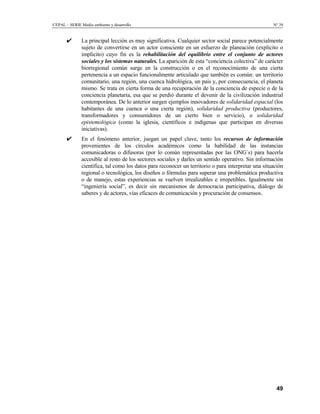 CEPAL – SERIE Medio ambiente y desarrollo                                                             Nº 39


       ✔       La principal lección es muy significativa. Cualquier sector social parece potencialmente
               sujeto de convertirse en un actor consciente en un esfuerzo de planeación (explícito o
               implícito) cuyo fin es la rehabilitación del equilibrio entre el conjunto de actores
               sociales y los sistemas naturales. La aparición de esta “conciencia colectiva” de carácter
               biorregional común surge en la construcción o en el reconocimiento de una cierta
               pertenencia a un espacio funcionalmente articulado que también es común: un territorio
               comunitario, una región, una cuenca hidrológica, un país y, por consecuencia, el planeta
               mismo. Se trata en cierta forma de una recuperación de la conciencia de especie o de la
               conciencia planetaria, esa que se perdió durante el devenir de la civilización industrial
               contemporánea. De lo anterior surgen ejemplos innovadores de solidaridad espacial (los
               habitantes de una cuenca o una cierta región), solidaridad productiva (productores,
               transformadores y consumidores de un cierto bien o servicio), o solidaridad
               epistemológica (como la iglesia, científicos e indígenas que participan en diversas
               iniciativas).
       ✔       En el fenómeno anterior, juegan un papel clave, tanto los recursos de información
               provenientes de los círculos académicos como la habilidad de las instancias
               comunicadoras o difusoras (por lo común representadas por las ONG´s) para hacerla
               accesible al resto de los sectores sociales y darles un sentido operativo. Sin información
               científica, tal como los datos para reconocer un territorio o para interpretar una situación
               regional o tecnológica, los diseños o fórmulas para superar una problemática productiva
               o de manejo, estas experiencias se vuelven irrealizables e irrepetibles. Igualmente sin
               “ingeniería social”, es decir sin mecanismos de democracia participativa, diálogo de
               saberes y de actores, vías eficaces de comunicación y procuración de consensos.




                                                                                                        49
 