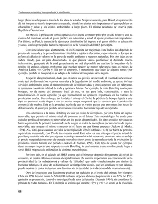 Fundamentos territoriales y biorregionales de la planificación


largo plazo lo sobrepasan a través de los años de estudio. Sorpresivamente, para Brasil, el agotamiento
de los bosque no tuvo la importancia esperada, siendo los ajustes más importantes el gasto publico en
educación y salud y los costos ambientales a largo plazo. El mismo resultado se observa para
República Dominicana.
       En México la perdida de tierras agrícolas es el ajuste de mayor peso por el lado negativo que da
cuenta del resultado siendo el gasto público en educación y salud el ajuste positivo más importante.
Por último, en Perú, la ausencia de ajuste por distribución del ingreso y el gasto público en educación
y salud, son los principales factores explicativos de la evolución del IBES per cápita.
       Conviene aclarar que, ciertamente, el IBES necesita ser mejorado. Este índice aun depende de
precios de mercado y de procedimientos criticables o sujetos a discusión, especialmente en los que se
refiere al cálculo de valores en la parte de medio ambiente y recursos naturales. Por otro lado, es un
índice creado para un país desarrollado, lo que plantea varios problemas: i) demanda mucha
información, gran parte de la cual generalmente no está disponible en muchos de los países de la
región; ii) enfatiza algunos problemas que pueden parecer de menor relevancia para los países de
América Latina y el Caribe y; iii) por el contrario, el tratamiento que hace de algunos temas (por
ejemplo, pérdida de bosques) no se adapta a la realidad de los países de la región.
       Respecto al capital natural, dado que el índice usa precios de mercado el resultado subestima el
costo real de disminuir los recursos naturales y la degradación del medio ambiente, ya que no incluye
servicios ambientales como el mantenimiento de la biodiversidad, y otros aspectos que son relevantes
si queremos considerar calidad de vida y opciones futuras. Por ejemplo, la renta Hotelling usado para
bosques, no da cuenta del consumo local de este, ya sea para leña, construcción, o para la
transformación en suelo agrícola; ya que normalmente no aparecen registrados en los valores de
producción usados. Sin embargo, en América Latina y el Caribe la pérdida de bosque ligada a este
tipo de procesos puede llegar a ser de mucha mayor magnitud que la causada por la producción
comercial de madera. Esta es la principal razón de que en varios países que presentan altas tasas de
deforestación, el ajuste por pérdida de recursos renovables fuera más bajo de lo esperado.
        Una alternativa a la renta Hotelling es usar un costo de reemplazo, por otra forma de capital
renovable, que permita el mismo nivel de consumo en el futuro. Esta metodología fue usada para
calcular perdida de recursos no renovables en los países desarrollados. En estos estudios por cada un
barril equivalente de petróleo consumido se le asigna un valor de reemplazo por otra forma de capital
renovable, que asegure el mismo consumo en el futuro en una forma perpetua (Jackson  Marks,
1994). Así, estos países usaron un valor de reemplazo de US$75 (dólares 1972) por barril de petróleo
equivalente consumido, con 3% de incremento anual. Este valor es mas alto que el precio actual de
petróleo y también más alto que algunas tecnología renovables del momento, pero este valor no refleja
el precio marginal de opciones de energía renovable sino el costo de reemplazar toda la producción de
productos fósiles durante ese período (Jackson  Stymne, 1996). Este tipo de ajuste por ejemplo,
tiene un mayor impacto con respecto a renta Hotelling, lo cual muestra cuan sensible puede llegar a
ser el IBES respecto a la utilización de distintas metodologías.
      Por otro lado, en el cálculo del IBES asume que el bienestar depende directamente del nivel de
consumo, se omiten cálculos relativos al capital humano (de enorme importancia en el incremento de la
productividad de los trabajadores) y valores de ‘felicidad’ que están correlacionados con niveles de
bienestar relativos. El valor de la disminución de tiempo libre u ocio, que son omitidos en este calculo,
puede mostrar en costos indirectos, una disminución de la calidad de vida (no-medida monetariamente).
      Otro de los ajustes que localmente podrían ser incluidos es el costo del crimen. Por ejemplo,
Chile en 1994 tuvo un costo de $548,000 millones de pesos chilenos (equivalente a un 2,2% del PIB)
gastados en prevención, control e investigación de actos delictuales (Guzmán 1994), sin considerar la
pérdida de vidas humanas. En Colombia se estimo que durante 1991 y 1997, el costo de la violencia


68
 
