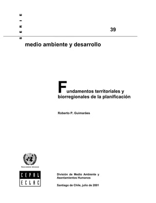 6(5,(


                                                                     39

                       medio ambiente y desarrollo




                                  F   undamentos territoriales y
                                  biorregionales de la planificación


                                  Roberto P. Guimarães




                                  División de Medio Ambiente y
                                  Asentamientos Humanos

                                  Santiago de Chile, julio de 2001
 