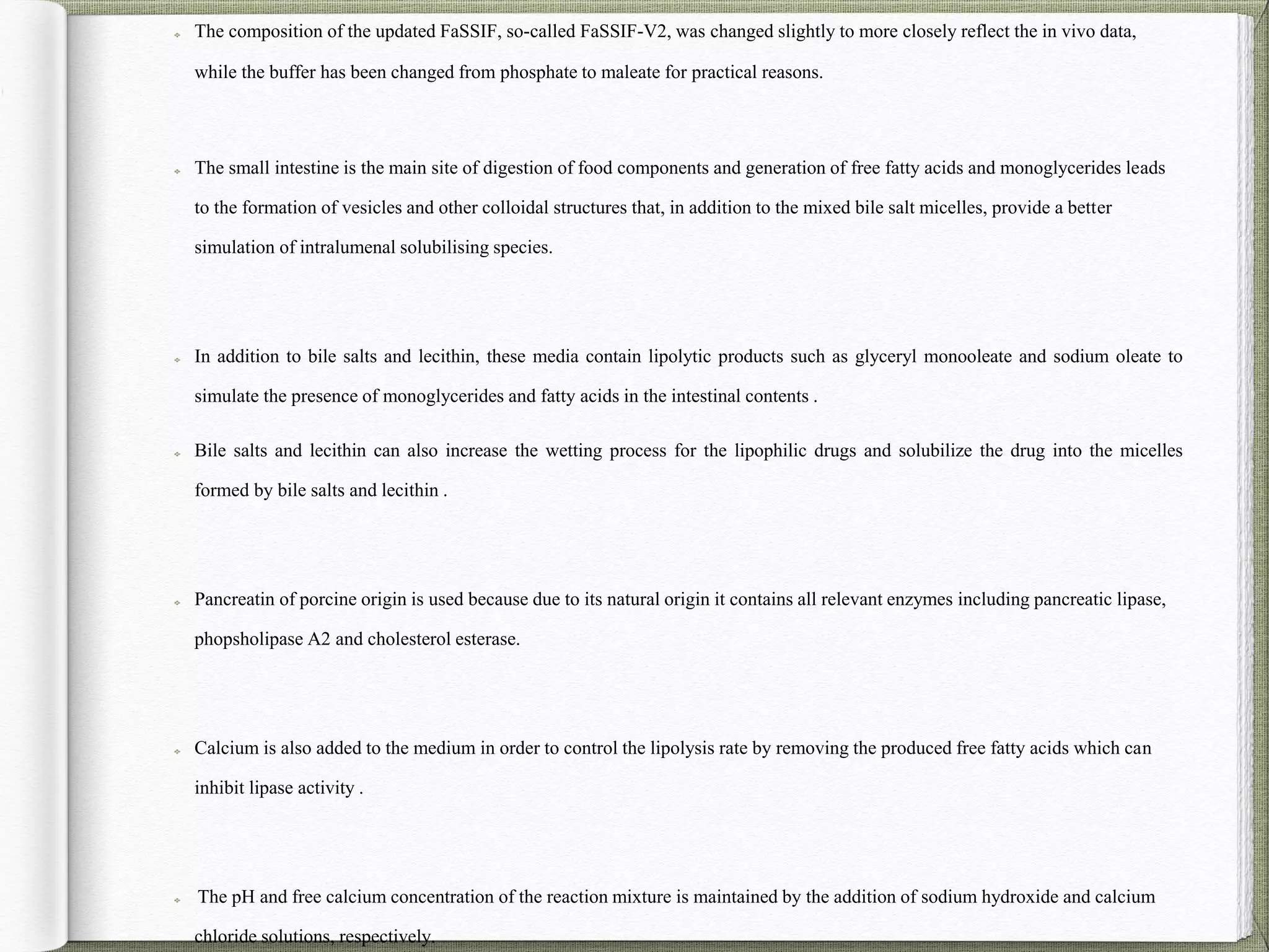 The composition of the updated FaSSIF, so-called FaSSIF-V2, was changed slightly to more closely reflect the in vivo data,
while the buffer has been changed from phosphate to maleate for practical reasons.
The small intestine is the main site of digestion of food components and generation of free fatty acids and monoglycerides leads
to the formation of vesicles and other colloidal structures that, in addition to the mixed bile salt micelles, provide a better
simulation of intralumenal solubilising species.
In addition to bile salts and lecithin, these media contain lipolytic products such as glyceryl monooleate and sodium oleate to
simulate the presence of monoglycerides and fatty acids in the intestinal contents .
Bile salts and lecithin can also increase the wetting process for the lipophilic drugs and solubilize the drug into the micelles
formed by bile salts and lecithin .
Pancreatin of porcine origin is used because due to its natural origin it contains all relevant enzymes including pancreatic lipase,
phopsholipase A2 and cholesterol esterase.
Calcium is also added to the medium in order to control the lipolysis rate by removing the produced free fatty acids which can
inhibit lipase activity .
The pH and free calcium concentration of the reaction mixture is maintained by the addition of sodium hydroxide and calcium
chloride solutions, respectively.
 