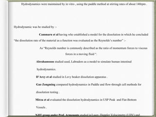 Hydrodynamics were maintained by in vitro , using the paddle method at stirring rates of about 140rpm .
Hydrodynamic was be studied by :-
Cammarn et al having who established a model for the dissolution in which he concluded
“the dissolution rate of the material as a function was evaluated as the Reynolds’s number” :-
As “Reynolds number is commonly described as the ratio of momentum forces to viscous
forces in a moving fluid “.
Abrahamsson studied used, Labradors as a model to simulate human intestinal
hydrodynamics.
D’Arcy et al studied in Levy beaker dissolution apparatus .
Gao Zongming compared hydrodynamics in Paddle and flow-through cell methods for
dissolution testing .
Mirza et al evaluated the dissolution hydrodynamics in USP Peak and Flat-Bottom
Vessels .
NJIT group under Prof. Armenante studied in Laser- Doppler Velocimetry (LDV) and
 