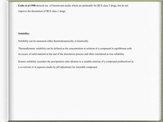 Galia et al 1998 showed use of biorelevant media which are preferable for BCS class 2 drugs, but do not
improve the dissolution of BCS class 1 drugs.
Solubility:
Solubility can be measured either thermodynamically or kinetically .
Thermodynamic solubility can be defined as the concentration in solution of a compound in equilibrium with
an excess of solid material at the end of the dissolution process and often considered as true solubility .
Kinetic solubility considers the precipitation after dilution in a suitable solution of a compound predissolved in
a co-solvent or in aqueous media by pH adjustment for ionizable compound .
 