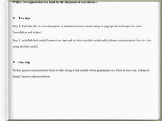 Mainly two approaches are used for development of correlation :-
 Two step
Step 1: Estimate the in vivo absorption or dissolution time course using an appropriate technique for each
formulation and subject
Step 2: establish link model between in vivo and in vitro variables and predict plasma concentration from in vitro
using the link model.
 One step
Predict plasma concentration from in vitro using a link model whose parameters are fitted in one step, so here it
doesn’t involve deconvolution.
 