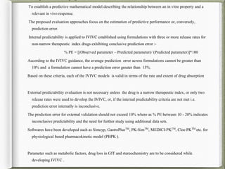 To establish a predictive mathematical model describing the relationship between an in vitro property and a
relevant in vivo response.
The proposed evaluation approaches focus on the estimation of predictive performance or, conversely,
prediction error.
Internal predictability is applied to IVIVC established using formulations with three or more release rates for
non-narrow therapeutic index drugs exhibiting conclusive prediction error :-
% PE = [(Observed parameter – Predicted parameter)/ (Predicted parameter)]*100
According to the IVIVC guidance, the average prediction error across formulations cannot be greater than
10% and a formulation cannot have a prediction error greater than 15%.
Based on these criteria, each of the IVIVC models is valid in terms of the rate and extent of drug absorption
External predictability evaluation is not necessary unless the drug is a narrow therapeutic index, or only two
release rates were used to develop the IVIVC, or, if the internal predictability criteria are not met i.e.
prediction error internally is inconclusive.
The prediction error for external validation should not exceed 10% where as % PE between 10 - 20% indicates
inconclusive predictability and the need for further study using additional data sets.
Softwares have been developed such as Simcyp, GastroPlusTM
, PK-SimTM
, MEDICI-PKTM
, Cloe PKTM
etc. for
physiological based pharmacokinetic model (PBPK ).
Parameter such as metabolic factors, drug loss in GIT and stereochemistry are to be considered while
developing IVIVC .
 