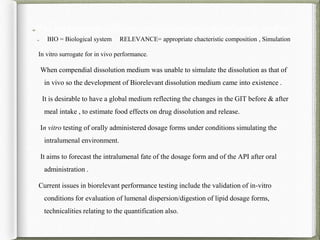 BIO = Biological system RELEVANCE= appropriate chacteristic composition , Simulation
In vitro surrogate for in vivo performance.
When compendial dissolution medium was unable to simulate the dissolution as that of
in vivo so the development of Biorelevant dissolution medium came into existence .
It is desirable to have a global medium reflecting the changes in the GIT before & after
meal intake , to estimate food effects on drug dissolution and release.
In vitro testing of orally administered dosage forms under conditions simulating the
intralumenal environment.
It aims to forecast the intralumenal fate of the dosage form and of the API after oral
administration .
Current issues in biorelevant performance testing include the validation of in-vitro
conditions for evaluation of lumenal dispersion/digestion of lipid dosage forms,
technicalities relating to the quantification also.
The development of Biorelevant dissolution medium mainly used as:-
 