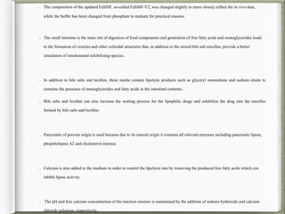 The composition of the updated FaSSIF, so-called FaSSIF-V2, was changed slightly to more closely reflect the in vivo data,
while the buffer has been changed from phosphate to maleate for practical reasons.
The small intestine is the main site of digestion of food components and generation of free fatty acids and monoglycerides leads
to the formation of vesicles and other colloidal structures that, in addition to the mixed bile salt micelles, provide a better
simulation of intralumenal solubilising species.
In addition to bile salts and lecithin, these media contain lipolytic products such as glyceryl monooleate and sodium oleate to
simulate the presence of monoglycerides and fatty acids in the intestinal contents .
Bile salts and lecithin can also increase the wetting process for the lipophilic drugs and solubilize the drug into the micelles
formed by bile salts and lecithin .
Pancreatin of porcine origin is used because due to its natural origin it contains all relevant enzymes including pancreatic lipase,
phopsholipase A2 and cholesterol esterase.
Calcium is also added to the medium in order to control the lipolysis rate by removing the produced free fatty acids which can
inhibit lipase activity .
The pH and free calcium concentration of the reaction mixture is maintained by the addition of sodium hydroxide and calcium
chloride solutions, respectively.
 