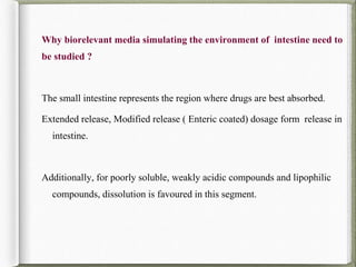 Why biorelevant media simulating the environment of intestine need to
be studied ?
The small intestine represents the region where drugs are best absorbed.
Extended release, Modified release ( Enteric coated) dosage form release in
intestine.
Additionally, for poorly soluble, weakly acidic compounds and lipophilic
compounds, dissolution is favoured in this segment.
 