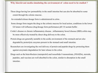 Why biorelevant media simulating the environment of colon need to be studied ?
Those drugs having low permeability in the small intestine but can also be absorbed to some
extent through the colonic mucosa .
An extended release dosage form is administered in colon .
Some dosage form targets the drug to the colonic mucosa for local action, conditions in the lower
GI lumen will influence drug/dosage form performance pH 5.8 acetate buffer .
Crohn’s disease or chronic inflammatory disease , inflammatory bowel disease (IBD) colitis may
be more effectively treated by direct drug delivery to the colon.
Protein drugs are generally unstable in the acidic environment of the stomach and are also
degraded by proteolytic enzymes present in the stomach and small intestine.
Researchers are investigating the oral delivery of protein and peptide drugs by protecting them
against enzymatic degradation for later release in the colon.
Drugs such as the beta-blockers (metoprolol) and isosorbide-5-mononitrate, (NSAIDs), steroids,
peptides, and vaccines are well absorbed in the colon, similar to absorption in the small
intestine .
 