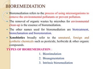 BIOREMEDIATION
 Bioremediation refers to the process of using microorganisms to
remove the environmental pollutants or prevent pollution.
 The removal of organic wastes by microbes for environmental
clean-up is the essence of bioremediation.
 The other names used for bioremediation are biotreatment,
bioreclamation and biorestoration.
 Xenobiotics broadly refer to the unnatural, foreign and
synthetic chemicals such as pesticide, herbicide & other organic
compounds.
TYPES OF BIOREMEDIATION :
1. Biostimulation
2. Bioaugmentation
3. Intrinsic bioremediation
 