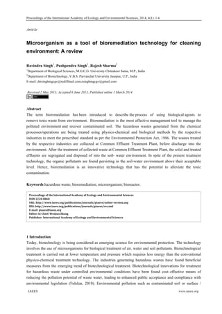 Proceedings of the International Academy of Ecology and Environmental Sciences, 2014, 4(1): 1-6
  IAEES www.iaees.org
Article
Microorganism as a tool of bioremediation technology for cleaning
environment: A review
Ravindra Singh1
, Pushpendra Singh1
, Rajesh Sharma2
1
Department of Biological Sciences, M.G.C.G. University Chitrakoot Satna, M.P., India
2
Department of Biotechnology, V.B.S. Purvanchal University Jaunpur, U.P., India
E-mail: drrsinghmgcgv@rediffmail.com,rsinghmgcgv@gmail.com
Received 2 May 2013; Accepted 6 June 2013; Published online 1 March 2014
Abstract
The term bioremediation has been introduced to describe the process of using biological agents to
remove toxic waste from environment. Bioremediation is the most effective management tool to manage the
polluted environment and recover contaminated soil. The hazardous wastes generated from the chemical
processes/operations are being treated using physico-chemical and biological methods by the respective
industries to meet the prescribed standard as per the Environmental Protection Act, 1986. The wastes treated
by the respective industries are collected at Common Effluent Treatment Plant, before discharge into the
environment. After the treatment of collected waste at Common Effluent Treatment Plant, the solid and treated
effluents are segregated and disposed of into the soil- water environment. In spite of the present treatment
technology, the organic pollutants are found persisting in the soil-water environment above their acceptable
level. Hence, bioremediation is an innovative technology that has the potential to alleviate the toxic
contamination.
Keywords hazardous waste; bioremediation; microorganism; bioreactor.
1 Introduction
Today, biotechnology is being considered as emerging science for environmental protection. The technology
involves the use of microorganisms for biological treatment of air, water and soil pollutants. Biotechnological
treatment is carried out at lower temperature and pressure which requires less energy than the conventional
physico-chemical treatment technology. The industries generating hazardous wastes have found beneficial
measures from the emerging trend of biotechnological treatment. Biotechnological innovations for treatment
for hazardous waste under controlled environmental conditions have been found cost–effective means of
reducing the pollution potential of waste water, leading to enhanced public acceptance and compliance with
environmental legislation (Fulekar, 2010). Environmental pollution such as contaminated soil or surface /
Proceedings of the International Academy of Ecology and Environmental Sciences   
ISSN 2220­8860  
URL: http://www.iaees.org/publications/journals/piaees/online­version.asp 
RSS: http://www.iaees.org/publications/journals/piaees/rss.xml 
E­mail: piaees@iaees.org 
Editor­in­Chief: WenJun Zhang 
Publisher: International Academy of Ecology and Environmental Sciences 
 