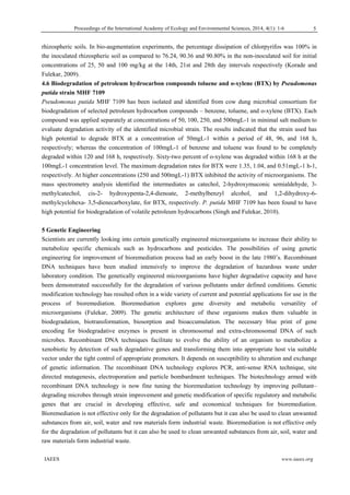 Proceedings of the International Academy of Ecology and Environmental Sciences, 2014, 4(1): 1-6 
  IAEES www.iaees.org
rhizospheric soils. In bio-augmentation experiments, the percentage dissipation of chlorpyrifos was 100% in
the inoculated rhizospheric soil as compared to 76.24, 90.36 and 90.80% in the non-inoculated soil for initial
concentrations of 25, 50 and 100 mg/kg at the 14th, 21st and 28th day intervals respectively (Korade and
Fulekar, 2009).
4.6 Biodegradation of petroleum hydrocarbon compounds toluene and o-xylene (BTX) by Pseudomonas
putida strain MHF 7109
Pseudomonas putida MHF 7109 has been isolated and identified from cow dung microbial consortium for
biodegradation of selected petroleum hydrocarbon compounds – benzene, toluene, and o-xylene (BTX). Each
compound was applied separately at concentrations of 50, 100, 250, and 500mgL-1 in minimal salt medium to
evaluate degradation activity of the identified microbial strain. The results indicated that the strain used has
high potential to degrade BTX at a concentration of 50mgL-1 within a period of 48, 96, and 168 h,
respectively; whereas the concentration of 100mgL-1 of benzene and toluene was found to be completely
degraded within 120 and 168 h, respectively. Sixty-two percent of o-xylene was degraded within 168 h at the
100mgL-1 concentration level. The maximum degradation rates for BTX were 1.35, 1.04, and 0.51mgL-1 h-1,
respectively. At higher concentrations (250 and 500mgL-1) BTX inhibited the activity of microorganisms. The
mass spectrometry analysis identified the intermediates as catechol, 2-hydroxymuconic semialdehyde, 3-
methylcatechol, cis-2- hydroxypenta-2,4-dienoate, 2-methylbenzyl alcohol, and 1,2-dihydroxy-6-
methylcyclohexa- 3,5-dienecarboxylate, for BTX, respectively. P. putida MHF 7109 has been found to have
high potential for biodegradation of volatile petroleum hydrocarbons (Singh and Fulekar, 2010).
5 Genetic Engineering
Scientists are currently looking into certain genetically engineered microorganisms to increase their ability to
metabolize specific chemicals such as hydrocarbons and pesticides. The possibilities of using genetic
engineering for improvement of bioremediation process had an early boost in the late 1980’s. Recombinant
DNA techniques have been studied intensively to improve the degradation of hazardous waste under
laboratory condition. The genetically engineered microorganisms have higher degradative capacity and have
been demonstrated successfully for the degradation of various pollutants under defined conditions. Genetic
modification technology has resulted often in a wide variety of current and potential applications for use in the
process of bioremediation. Bioremediation explores gene diversity and metabolic versatility of
microorganisms (Fulekar, 2009). The genetic architecture of these organisms makes them valuable in
biodegradation, biotransformation, biosorption and bioaccumulation. The necessary blue print of gene
encoding for biodegradative enzymes is present in chromosomal and extra-chromosomal DNA of such
microbes. Recombinant DNA techniques facilitate to evolve the ability of an organism to metabolize a
xenobiotic by detection of such degradative genes and transforming them into appropriate host via suitable
vector under the tight control of appropriate promoters. It depends on susceptibility to alteration and exchange
of genetic information. The recombinant DNA technology explores PCR, anti-sense RNA technique, site
directed mutagenesis, electroporation and particle bombardment techniques. The biotechnology armed with
recombinant DNA technology is now fine tuning the bioremediation technology by improving pollutant–
degrading microbes through strain improvement and genetic modification of specific regulatory and metabolic
genes that are crucial in developing effective, safe and economical techniques for bioremediation.
Bioremediation is not effective only for the degradation of pollutants but it can also be used to clean unwanted
substances from air, soil, water and raw materials form industrial waste. Bioremediation is not effective only
for the degradation of pollutants but it can also be used to clean unwanted substances from air, soil, water and
raw materials form industrial waste.
5
 