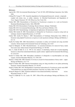 Proceedings of the International Academy of Ecology and Environmental Sciences, 2014, 4(1): 1-6 
  IAEES www.iaees.org
References
Agarwal SK. 1998. Environmental Biotechnology (1st
ed). 267-289, APH Publishing Corporation, New Delhi,
India
Colberg PJS, Young LY. 1995. Anaerobic degradation of no halogenated homocyclic aromatic compounds
coupled with nitrate, iron, or sulfate reduction. In: Microbial Transformation and Degradation of
Toxic Organic Chemicals. 307–330, Wiley-Liss, New York, USA
Fulekar MH. 2009. Bioremediation of fenvalerate by Pseudomonas aeruginosa in a scale up bioreactor.
Romanian Biotechnological Letters, 14(6): 4900-4905
Fulekar MH. 2010. Bioremediation Technology: Recent Advances. Springer, Netherlands
Fulekar MH. 2010. Environmental Biotechnology. CRC Press and Science Publisher, USA
Fulekar MH. 2010. Nanotechnology- its Importance & Applications. IK International, India
Fulekar MH, Geetha M. 2008. Bioremediation of chlorpyrifos by Pseudomonas aeruginosa using scale up
technique. Journal of Applied Biosciences, 12: 657-660
Fulekar MH, Geetha M, Sharma J. 2009. Bioremediation of Trichlorpyr Butoxyethyl Ester (TBEE) in
bioreactor using adapted Pseudomonas aeruginosa in scale up process technique. Biology and Medicine, 1
(3): 1-6
Geetha M, Fulekar MH. 2008. Bioremediation of pesticides in surface soil treatment unit using microbial
consortia. African Journal of Environmental Science & Technology, 2(2): 36-45
Gupta R, Mahapatra H. 2003. Microbial biomass: An economical alternative for removal of heavy metals
from waste water. Indian Journal of Experimental Biology, 41: 945-966
Hess A, Zarda B, Hahn D, et al. 1997. In situ analysis of denitrifying toluene and m-xylene degrading
bacteria in a diesel fuel contaminated laboratory aquifer column. Applied and Environmental Microbiology,
63: 2136-2141
Korade D, Fulekar MH. 2009. Rhizosphere remediation of chlorpyrifos in mycorhizospheric soil using
ryegrass. Journal of Hazardous Material, 172: 1344-1350
Sharma J, Fulekar MH. 2009. Potential of Citrobacter freundii for bioaccumulation of heavy metal – copper.
Biology and Medicine, 1(3): 7-14
Singh D, Fulekar MH. 2009. Benzene bioremediation using cow dung microflora in two phase partitioning
bioreactor. Journal of Hazardous Material, 175: 336-343
Singh D, Fulekar MH. 2010. Biodegradation of petroleum hydrocarbons by Pseudomonas putida strain MHF
7109 isolated from cow dung microbial consortium. Clean Soil, Air, Water, 38(8): 781-786
Strong PJ, Burgess JE. 2008. Treatment methods for wine-related and distillery wastewaters review.
Bioremedy Journal, 12: 70-87
Tang CY, Criddle QS Fu CS, Leckie JO. 2007. Effect of flux and technique. Biology and Medicine, 1(3):
1-6
 
6
 
