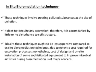 In Situ Bioremediation techniques-
 These techniques involve treating polluted substances at the site of
pollution.
 It does not require any excavation; therefore, it is accompanied by
little or no disturbance to soil structure.
 Ideally, these techniques ought to be less expensive compared to
ex situ bioremediation techniques, due to no extra cost required for
excavation processes; nonetheless, cost of design and on-site
installation of some sophisticated equipment to improve microbial
activities during bioremediation is of major concern.
 