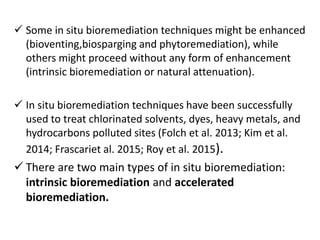  Some in situ bioremediation techniques might be enhanced
(bioventing,biosparging and phytoremediation), while
others might proceed without any form of enhancement
(intrinsic bioremediation or natural attenuation).
 In situ bioremediation techniques have been successfully
used to treat chlorinated solvents, dyes, heavy metals, and
hydrocarbons polluted sites (Folch et al. 2013; Kim et al.
2014; Frascariet al. 2015; Roy et al. 2015).
 There are two main types of in situ bioremediation:
intrinsic bioremediation and accelerated
bioremediation.
 