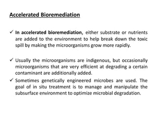 Accelerated Bioremediation
 In accelerated bioremediation, either substrate or nutrients
are added to the environment to help break down the toxic
spill by making the microorganisms grow more rapidly.
 Usually the microorganisms are indigenous, but occasionally
microorganisms that are very efficient at degrading a certain
contaminant are additionally added.
 Sometimes genetically engineered microbes are used. The
goal of in situ treatment is to manage and manipulate the
subsurface environment to optimize microbial degradation.
 