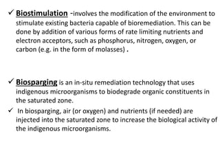  Biostimulation -involves the modification of the environment to
stimulate existing bacteria capable of bioremediation. This can be
done by addition of various forms of rate limiting nutrients and
electron acceptors, such as phosphorus, nitrogen, oxygen, or
carbon (e.g. in the form of molasses) .
 Biosparging is an in-situ remediation technology that uses
indigenous microorganisms to biodegrade organic constituents in
the saturated zone.
 In biosparging, air (or oxygen) and nutrients (if needed) are
injected into the saturated zone to increase the biological activity of
the indigenous microorganisms.
 