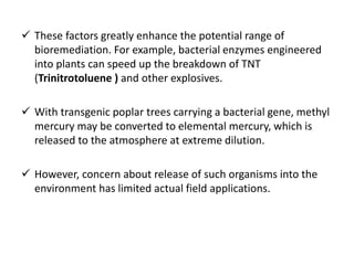  These factors greatly enhance the potential range of
bioremediation. For example, bacterial enzymes engineered
into plants can speed up the breakdown of TNT
(Trinitrotoluene ) and other explosives.
 With transgenic poplar trees carrying a bacterial gene, methyl
mercury may be converted to elemental mercury, which is
released to the atmosphere at extreme dilution.
 However, concern about release of such organisms into the
environment has limited actual field applications.
 