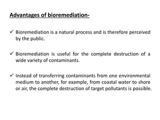 Advantages of bioremediation-
 Bioremediation is a natural process and is therefore perceived
by the public.
 Bioremediation is useful for the complete destruction of a
wide variety of contaminants.
 Instead of transferring contaminants from one environmental
medium to another, for example, from coastal water to shore
or air, the complete destruction of target pollutants is possible.
 