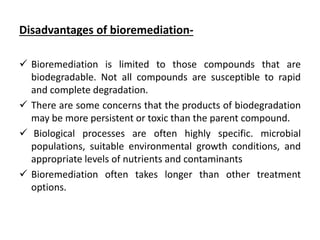 Disadvantages of bioremediation-
 Bioremediation is limited to those compounds that are
biodegradable. Not all compounds are susceptible to rapid
and complete degradation.
 There are some concerns that the products of biodegradation
may be more persistent or toxic than the parent compound.
 Biological processes are often highly specific. microbial
populations, suitable environmental growth conditions, and
appropriate levels of nutrients and contaminants
 Bioremediation often takes longer than other treatment
options.
 