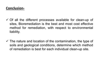 Conclusion-
 Of all the different processes available for clean-up of
sites, Bioremediation is the best and most cost effective
method for remediation, with respect to environmental
liability.
 The nature and location of the contamination, the type of
soils and geological conditions, determine which method
of remediation is best for each individual clean-up site.
 