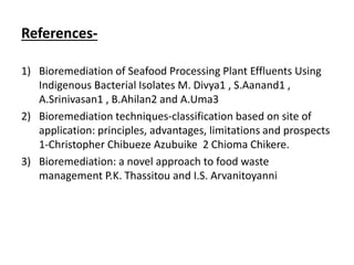 References-
1) Bioremediation of Seafood Processing Plant Effluents Using
Indigenous Bacterial Isolates M. Divya1 , S.Aanand1 ,
A.Srinivasan1 , B.Ahilan2 and A.Uma3
2) Bioremediation techniques-classification based on site of
application: principles, advantages, limitations and prospects
1-Christopher Chibueze Azubuike 2 Chioma Chikere.
3) Bioremediation: a novel approach to food waste
management P.K. Thassitou and I.S. Arvanitoyanni
 
