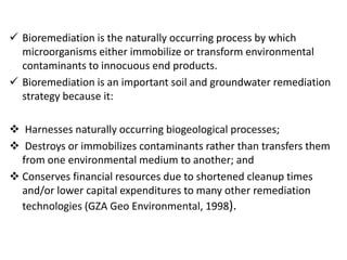  Bioremediation is the naturally occurring process by which
microorganisms either immobilize or transform environmental
contaminants to innocuous end products.
 Bioremediation is an important soil and groundwater remediation
strategy because it:
 Harnesses naturally occurring biogeological processes;
 Destroys or immobilizes contaminants rather than transfers them
from one environmental medium to another; and
 Conserves financial resources due to shortened cleanup times
and/or lower capital expenditures to many other remediation
technologies (GZA Geo Environmental, 1998).
 