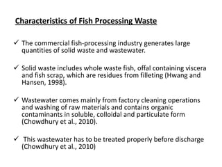 Characteristics of Fish Processing Waste
 The commercial fish-processing industry generates large
quantities of solid waste and wastewater.
 Solid waste includes whole waste fish, offal containing viscera
and fish scrap, which are residues from filleting (Hwang and
Hansen, 1998).
 Wastewater comes mainly from factory cleaning operations
and washing of raw materials and contains organic
contaminants in soluble, colloidal and particulate form
(Chowdhury et al., 2010).
 This wastewater has to be treated properly before discharge
(Chowdhury et al., 2010)
 