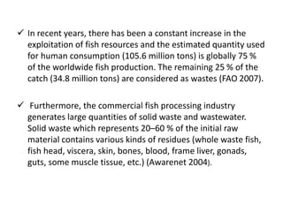  In recent years, there has been a constant increase in the
exploitation of fish resources and the estimated quantity used
for human consumption (105.6 million tons) is globally 75 %
of the worldwide fish production. The remaining 25 % of the
catch (34.8 million tons) are considered as wastes (FAO 2007).
 Furthermore, the commercial fish processing industry
generates large quantities of solid waste and wastewater.
Solid waste which represents 20–60 % of the initial raw
material contains various kinds of residues (whole waste fish,
fish head, viscera, skin, bones, blood, frame liver, gonads,
guts, some muscle tissue, etc.) (Awarenet 2004).
 
