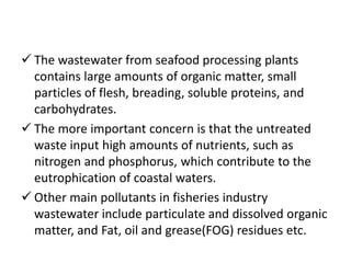  The wastewater from seafood processing plants
contains large amounts of organic matter, small
particles of flesh, breading, soluble proteins, and
carbohydrates.
 The more important concern is that the untreated
waste input high amounts of nutrients, such as
nitrogen and phosphorus, which contribute to the
eutrophication of coastal waters.
 Other main pollutants in fisheries industry
wastewater include particulate and dissolved organic
matter, and Fat, oil and grease(FOG) residues etc.
 