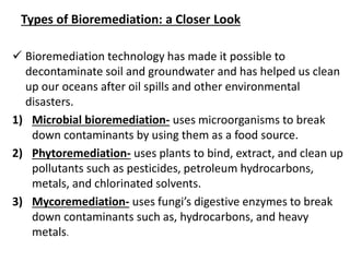 Types of Bioremediation: a Closer Look
 Bioremediation technology has made it possible to
decontaminate soil and groundwater and has helped us clean
up our oceans after oil spills and other environmental
disasters.
1) Microbial bioremediation- uses microorganisms to break
down contaminants by using them as a food source.
2) Phytoremediation- uses plants to bind, extract, and clean up
pollutants such as pesticides, petroleum hydrocarbons,
metals, and chlorinated solvents.
3) Mycoremediation- uses fungi’s digestive enzymes to break
down contaminants such as, hydrocarbons, and heavy
metals.
 