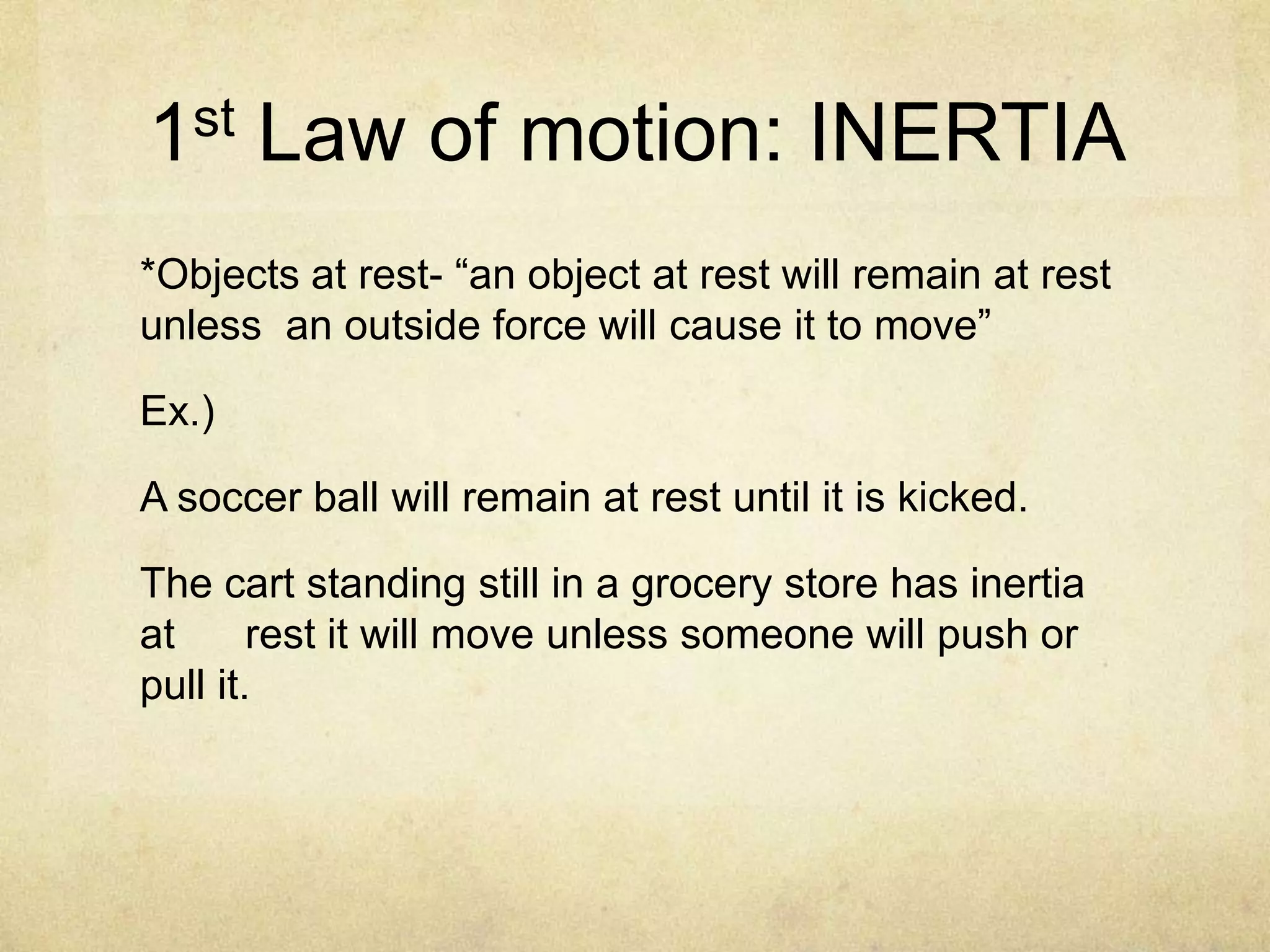 1st Law of motion: INERTIA
*Objects at rest- “an object at rest will remain at rest
unless an outside force will cause it to move”

Ex.)
A soccer ball will remain at rest until it is kicked.
The cart standing still in a grocery store has inertia
at
rest it will move unless someone will push or
pull it.

 