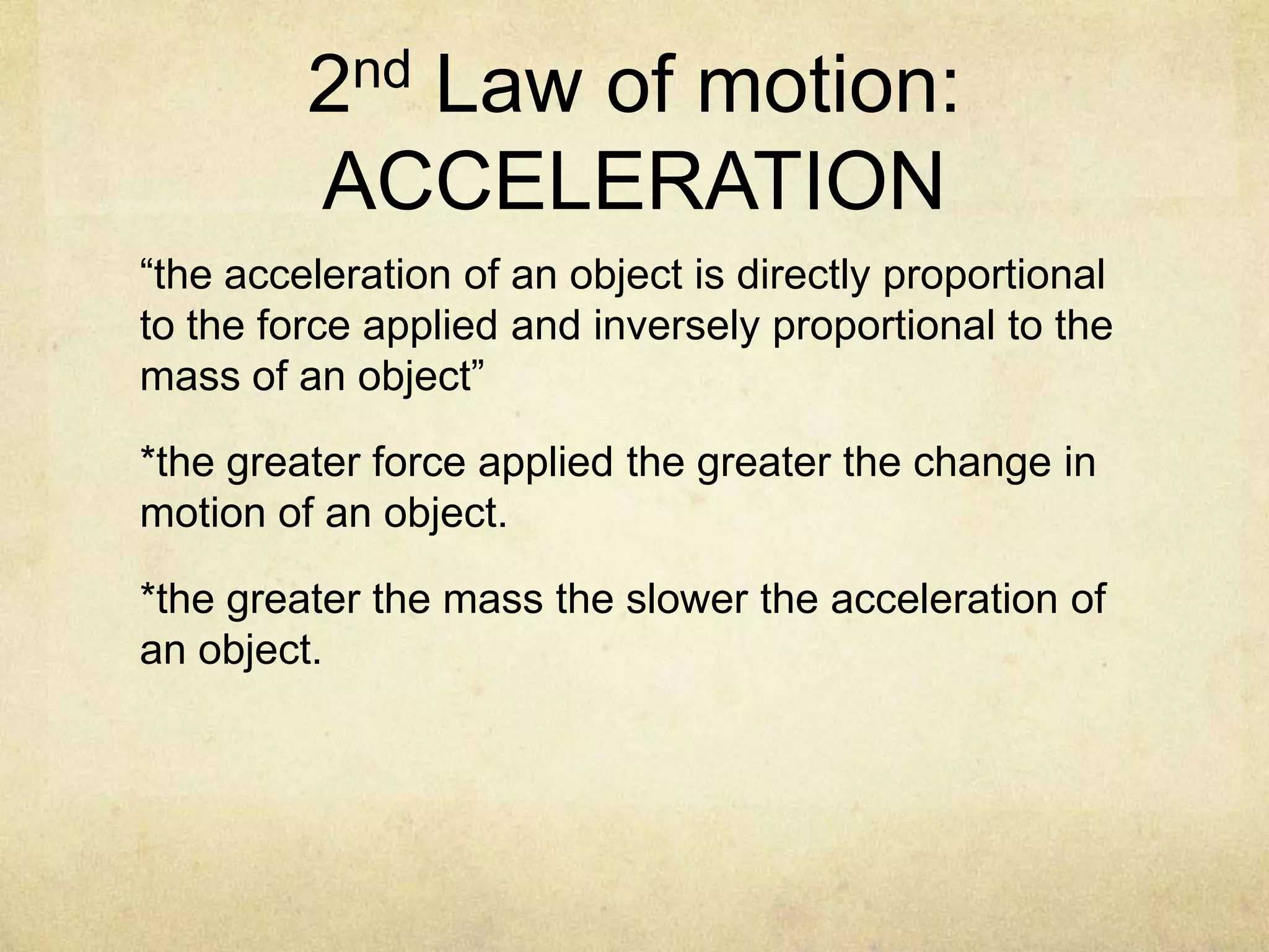 2nd Law of motion:
ACCELERATION
“the acceleration of an object is directly proportional
to the force applied and inversely proportional to the
mass of an object”
*the greater force applied the greater the change in
motion of an object.
*the greater the mass the slower the acceleration of
an object.

 