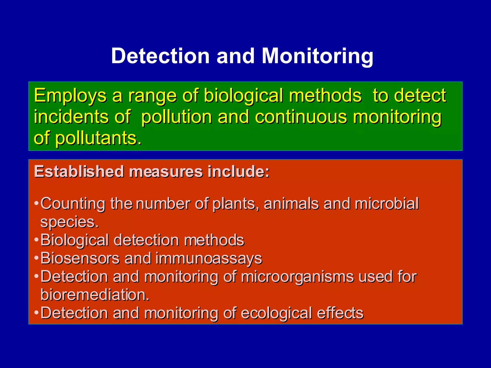 Detection and Monitoring  Established measures include:   Counting the number of plants, animals and microbial  species.  Biological detection methods Biosensors and immunoassays Detection and monitoring of microorganisms used for bioremediation.  Detection and monitoring of ecological effects Employs a range of biological methods  to detect incidents of  pollution and continuous monitoring of pollutants. 