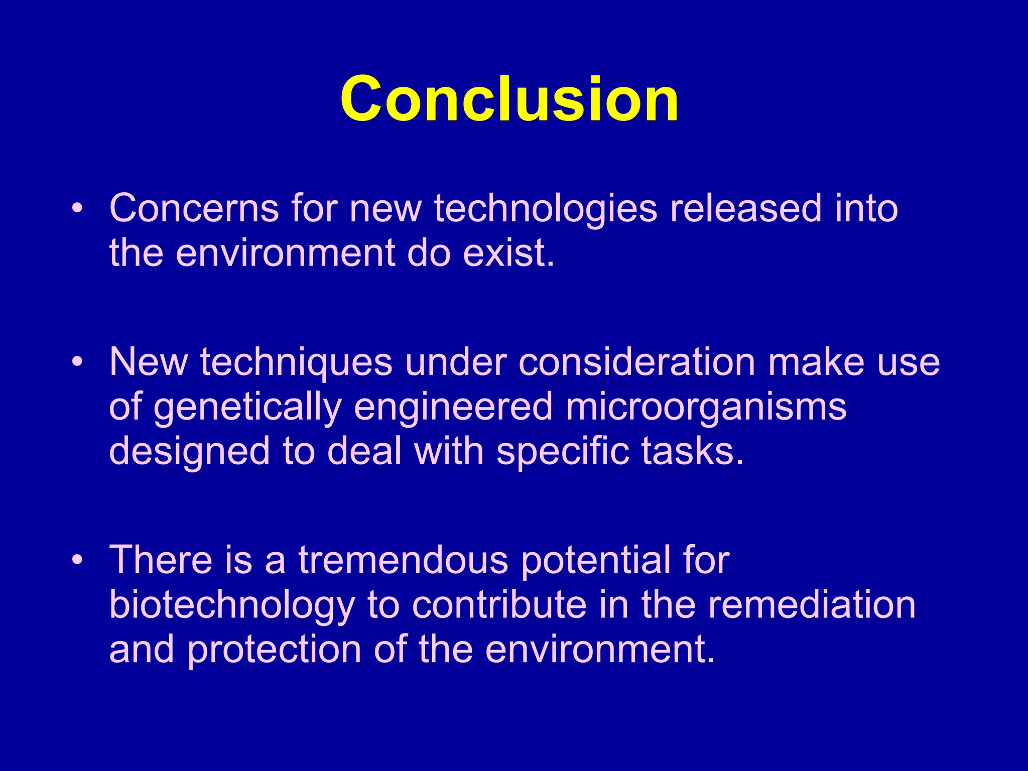 Conclusion Concerns for new technologies released into the environment do exist. New techniques under consideration make use of genetically engineered microorganisms designed to deal with specific tasks. There is a tremendous potential for biotechnology to contribute in the remediation and protection of the environment. 
