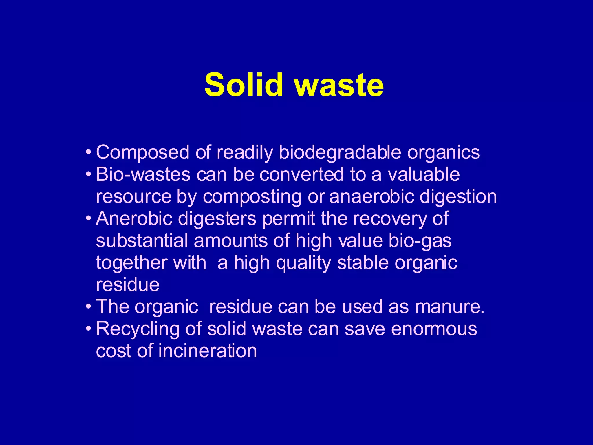 Solid waste Composed of readily biodegradable organics Bio-wastes can be converted to a valuable resource by composting or anaerobic digestion Anerobic digesters permit the recovery of substantial amounts of high value bio-gas together with  a high quality stable organic  residue The organic  residue can be used as manure. Recycling of solid waste can save enormous cost of incineration  