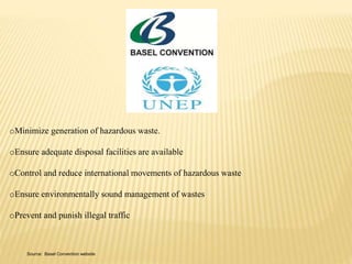 oMinimize generation of hazardous waste. 
oEnsure adequate disposal facilities are available 
oControl and reduce international movements of hazardous waste 
oEnsure environmentally sound management of wastes 
oPrevent and punish illegal traffic 
Source: Basel Convention website 
 