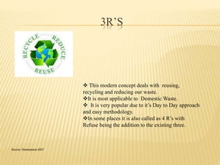 3R’S 
 This modern concept deals with reusing, 
recycling and reducing our waste. 
It is most applicable to Domestic Waste. 
 It is very popular due to it’s Day to Day approach 
and easy methodology. 
In some places it is also called as 4 R’s with 
Refuse being the addition to the existing three. 
Source: Greenpeace-2007 
 