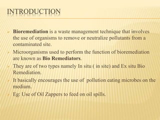 INTRODUCTION 
 Bioremediation is a waste management technique that involves 
the use of organisms to remove or neutralize pollutants from a 
contaminated site. 
 Microorganisms used to perform the function of bioremediation 
are known as Bio Remediators. 
 They are of two types namely In situ ( in site) and Ex situ Bio 
Remediation. 
 It basically encourages the use of pollution eating microbes on the 
medium. 
 Eg: Use of Oil Zappers to feed on oil spills. 
 