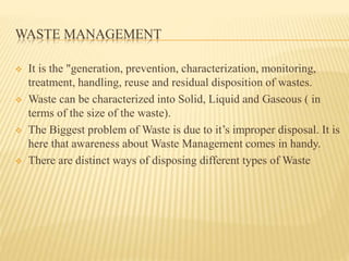 WASTE MANAGEMENT 
 It is the "generation, prevention, characterization, monitoring, 
treatment, handling, reuse and residual disposition of wastes. 
 Waste can be characterized into Solid, Liquid and Gaseous ( in 
terms of the size of the waste). 
 The Biggest problem of Waste is due to it’s improper disposal. It is 
here that awareness about Waste Management comes in handy. 
 There are distinct ways of disposing different types of Waste 
 
