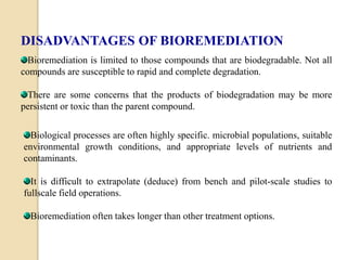 DISADVANTAGES OF BIOREMEDIATION 
Bioremediation is limited to those compounds that are biodegradable. Not all 
compounds are susceptible to rapid and complete degradation. 
There are some concerns that the products of biodegradation may be more 
persistent or toxic than the parent compound. 
Biological processes are often highly specific. microbial populations, suitable 
environmental growth conditions, and appropriate levels of nutrients and 
contaminants. 
It is difficult to extrapolate (deduce) from bench and pilot-scale studies to 
fullscale field operations. 
Bioremediation often takes longer than other treatment options. 
 