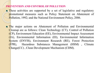 PREVENTION AND CONTROL OF POLLUTION 
These activities are supported by a set of legislative and regulatory 
promotional measures such as Policy Statement on Abatement of 
Pollution, 1992; and the National Environment Policy, 2006. 
The major actions on Abatement of Pollution and Environmental 
Cleanup are as follows: Clean Technology (CT), Control of Pollution 
(CP), Environment Education (EE), Environmental Impact Assessment 
(IA), Environmental Information (EI), Environmental Information 
System (ENVIS), Environment Research (RE), Forest Protection 
(FPR), Hazardous Substances Management (HSM) , Climate 
Change(CC) , Clean Development Mechanism (CDM). 
 
