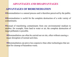 ADVANTAGES AND DISADVANTAGES 
ADVANTAGES OF BIOREMEDIATION 
Bioremediation is a natural process and is therefore perceived by the public. 
Bioremediation is useful for the complete destruction of a wide variety of 
contaminants. 
Instead of transferring contaminants from one environmental medium to 
another, for example, from land to water or air, the complete destruction of 
target pollutants is possible. 
Bioremediation can often be carried out on site, often without causing a 
major disruption of normal activities. 
Bioremediation can prove less expensive than other technologies that are 
used for cleanup of hazardous waste. 
 