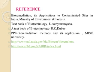 REFERENCE 
Bioremediation, its Applications to Contaminated Sites in 
India, Ministry of Environment & Forests. 
Text book of Biotechnology- U.sathyanarayana. 
A text book of Biotechnology- R.C.Dubey 
PPT-Bioremediation methods and its application , MISR 
university. 
http://www.nal.usda.gov/bic/Biorem/biorem.htm. 
http://www.lbl.gov/NABIR/index.html 
 